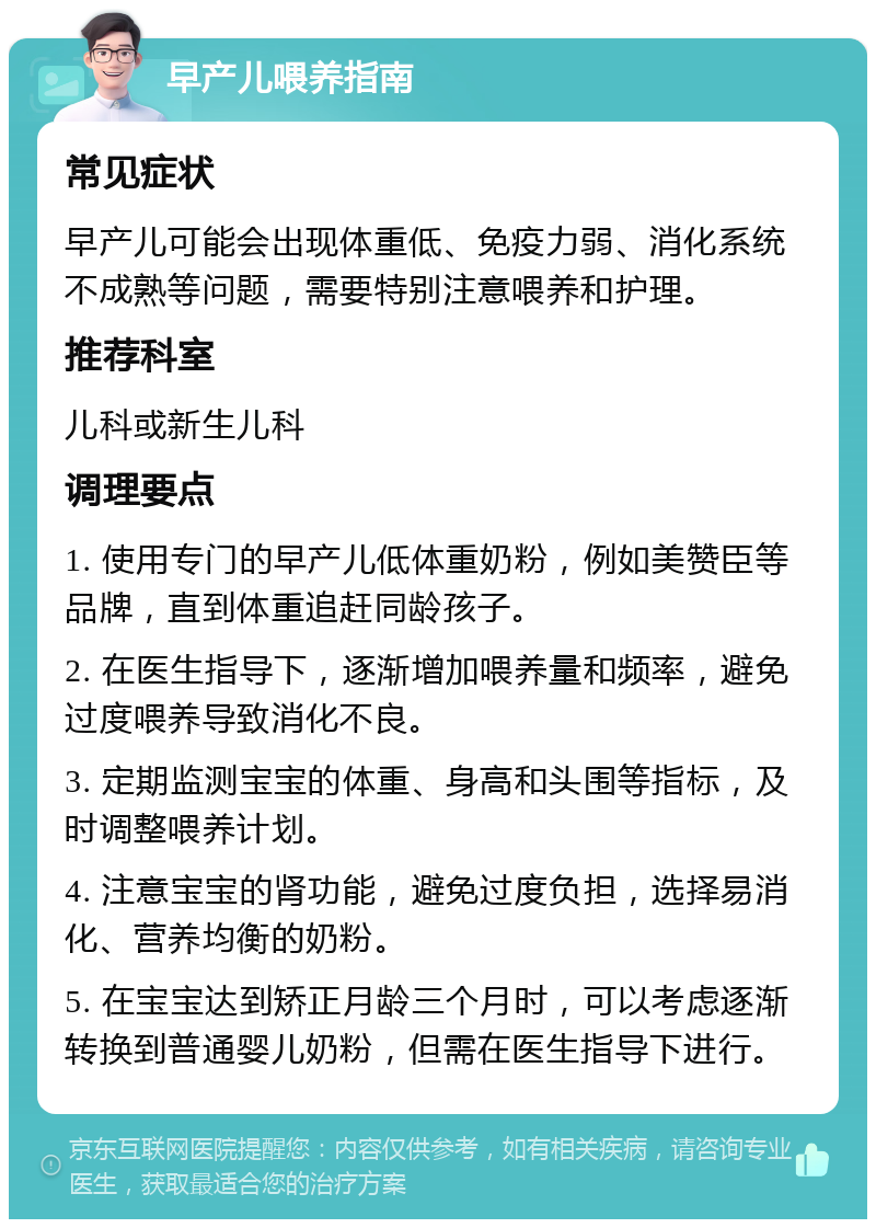 早产儿喂养指南 常见症状 早产儿可能会出现体重低、免疫力弱、消化系统不成熟等问题，需要特别注意喂养和护理。 推荐科室 儿科或新生儿科 调理要点 1. 使用专门的早产儿低体重奶粉，例如美赞臣等品牌，直到体重追赶同龄孩子。 2. 在医生指导下，逐渐增加喂养量和频率，避免过度喂养导致消化不良。 3. 定期监测宝宝的体重、身高和头围等指标，及时调整喂养计划。 4. 注意宝宝的肾功能，避免过度负担，选择易消化、营养均衡的奶粉。 5. 在宝宝达到矫正月龄三个月时，可以考虑逐渐转换到普通婴儿奶粉，但需在医生指导下进行。