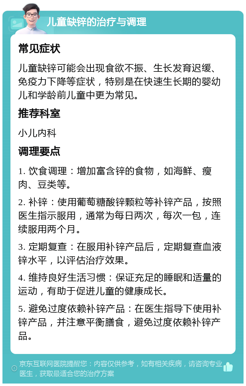 儿童缺锌的治疗与调理 常见症状 儿童缺锌可能会出现食欲不振、生长发育迟缓、免疫力下降等症状，特别是在快速生长期的婴幼儿和学龄前儿童中更为常见。 推荐科室 小儿内科 调理要点 1. 饮食调理：增加富含锌的食物，如海鲜、瘦肉、豆类等。 2. 补锌：使用葡萄糖酸锌颗粒等补锌产品，按照医生指示服用，通常为每日两次，每次一包，连续服用两个月。 3. 定期复查：在服用补锌产品后，定期复查血液锌水平，以评估治疗效果。 4. 维持良好生活习惯：保证充足的睡眠和适量的运动，有助于促进儿童的健康成长。 5. 避免过度依赖补锌产品：在医生指导下使用补锌产品，并注意平衡膳食，避免过度依赖补锌产品。