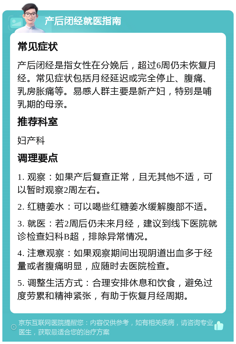 产后闭经就医指南 常见症状 产后闭经是指女性在分娩后，超过6周仍未恢复月经。常见症状包括月经延迟或完全停止、腹痛、乳房胀痛等。易感人群主要是新产妇，特别是哺乳期的母亲。 推荐科室 妇产科 调理要点 1. 观察：如果产后复查正常，且无其他不适，可以暂时观察2周左右。 2. 红糖姜水：可以喝些红糖姜水缓解腹部不适。 3. 就医：若2周后仍未来月经，建议到线下医院就诊检查妇科B超，排除异常情况。 4. 注意观察：如果观察期间出现阴道出血多于经量或者腹痛明显，应随时去医院检查。 5. 调整生活方式：合理安排休息和饮食，避免过度劳累和精神紧张，有助于恢复月经周期。