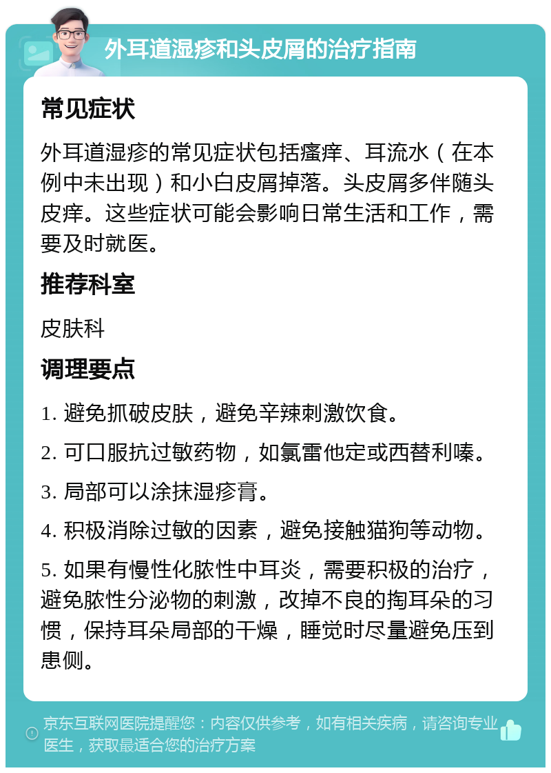 外耳道湿疹和头皮屑的治疗指南 常见症状 外耳道湿疹的常见症状包括瘙痒、耳流水（在本例中未出现）和小白皮屑掉落。头皮屑多伴随头皮痒。这些症状可能会影响日常生活和工作，需要及时就医。 推荐科室 皮肤科 调理要点 1. 避免抓破皮肤，避免辛辣刺激饮食。 2. 可口服抗过敏药物，如氯雷他定或西替利嗪。 3. 局部可以涂抹湿疹膏。 4. 积极消除过敏的因素，避免接触猫狗等动物。 5. 如果有慢性化脓性中耳炎，需要积极的治疗，避免脓性分泌物的刺激，改掉不良的掏耳朵的习惯，保持耳朵局部的干燥，睡觉时尽量避免压到患侧。