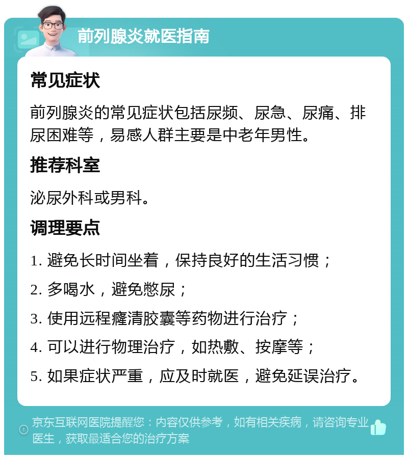 前列腺炎就医指南 常见症状 前列腺炎的常见症状包括尿频、尿急、尿痛、排尿困难等，易感人群主要是中老年男性。 推荐科室 泌尿外科或男科。 调理要点 1. 避免长时间坐着，保持良好的生活习惯； 2. 多喝水，避免憋尿； 3. 使用远程癃清胶囊等药物进行治疗； 4. 可以进行物理治疗，如热敷、按摩等； 5. 如果症状严重，应及时就医，避免延误治疗。