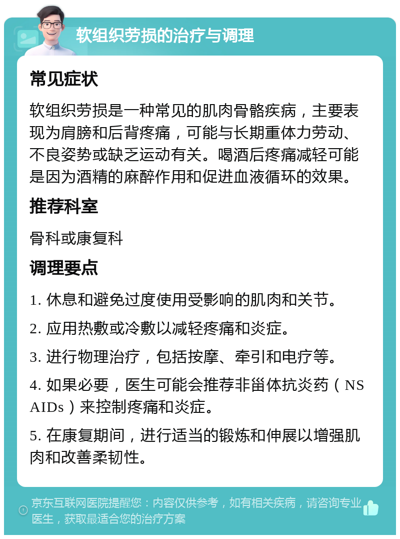 软组织劳损的治疗与调理 常见症状 软组织劳损是一种常见的肌肉骨骼疾病，主要表现为肩膀和后背疼痛，可能与长期重体力劳动、不良姿势或缺乏运动有关。喝酒后疼痛减轻可能是因为酒精的麻醉作用和促进血液循环的效果。 推荐科室 骨科或康复科 调理要点 1. 休息和避免过度使用受影响的肌肉和关节。 2. 应用热敷或冷敷以减轻疼痛和炎症。 3. 进行物理治疗，包括按摩、牵引和电疗等。 4. 如果必要，医生可能会推荐非甾体抗炎药（NSAIDs）来控制疼痛和炎症。 5. 在康复期间，进行适当的锻炼和伸展以增强肌肉和改善柔韧性。