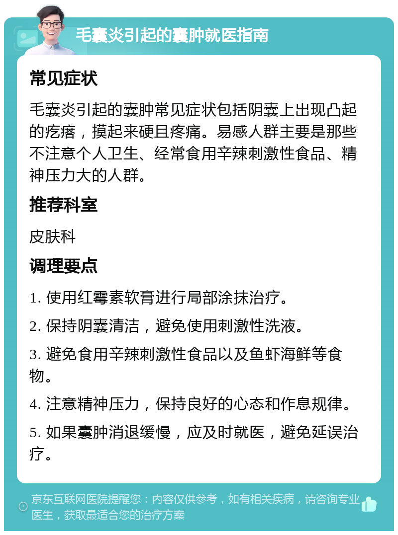 毛囊炎引起的囊肿就医指南 常见症状 毛囊炎引起的囊肿常见症状包括阴囊上出现凸起的疙瘩，摸起来硬且疼痛。易感人群主要是那些不注意个人卫生、经常食用辛辣刺激性食品、精神压力大的人群。 推荐科室 皮肤科 调理要点 1. 使用红霉素软膏进行局部涂抹治疗。 2. 保持阴囊清洁，避免使用刺激性洗液。 3. 避免食用辛辣刺激性食品以及鱼虾海鲜等食物。 4. 注意精神压力，保持良好的心态和作息规律。 5. 如果囊肿消退缓慢，应及时就医，避免延误治疗。