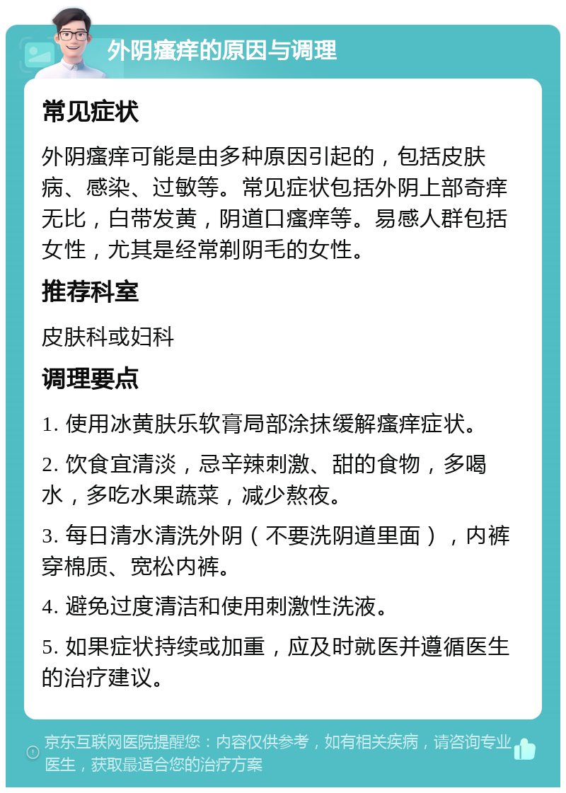 外阴瘙痒的原因与调理 常见症状 外阴瘙痒可能是由多种原因引起的，包括皮肤病、感染、过敏等。常见症状包括外阴上部奇痒无比，白带发黄，阴道口瘙痒等。易感人群包括女性，尤其是经常剃阴毛的女性。 推荐科室 皮肤科或妇科 调理要点 1. 使用冰黄肤乐软膏局部涂抹缓解瘙痒症状。 2. 饮食宜清淡，忌辛辣刺激、甜的食物，多喝水，多吃水果蔬菜，减少熬夜。 3. 每日清水清洗外阴（不要洗阴道里面），内裤穿棉质、宽松内裤。 4. 避免过度清洁和使用刺激性洗液。 5. 如果症状持续或加重，应及时就医并遵循医生的治疗建议。