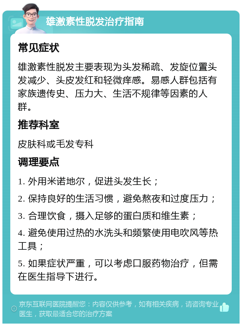 雄激素性脱发治疗指南 常见症状 雄激素性脱发主要表现为头发稀疏、发旋位置头发减少、头皮发红和轻微痒感。易感人群包括有家族遗传史、压力大、生活不规律等因素的人群。 推荐科室 皮肤科或毛发专科 调理要点 1. 外用米诺地尔，促进头发生长； 2. 保持良好的生活习惯，避免熬夜和过度压力； 3. 合理饮食，摄入足够的蛋白质和维生素； 4. 避免使用过热的水洗头和频繁使用电吹风等热工具； 5. 如果症状严重，可以考虑口服药物治疗，但需在医生指导下进行。