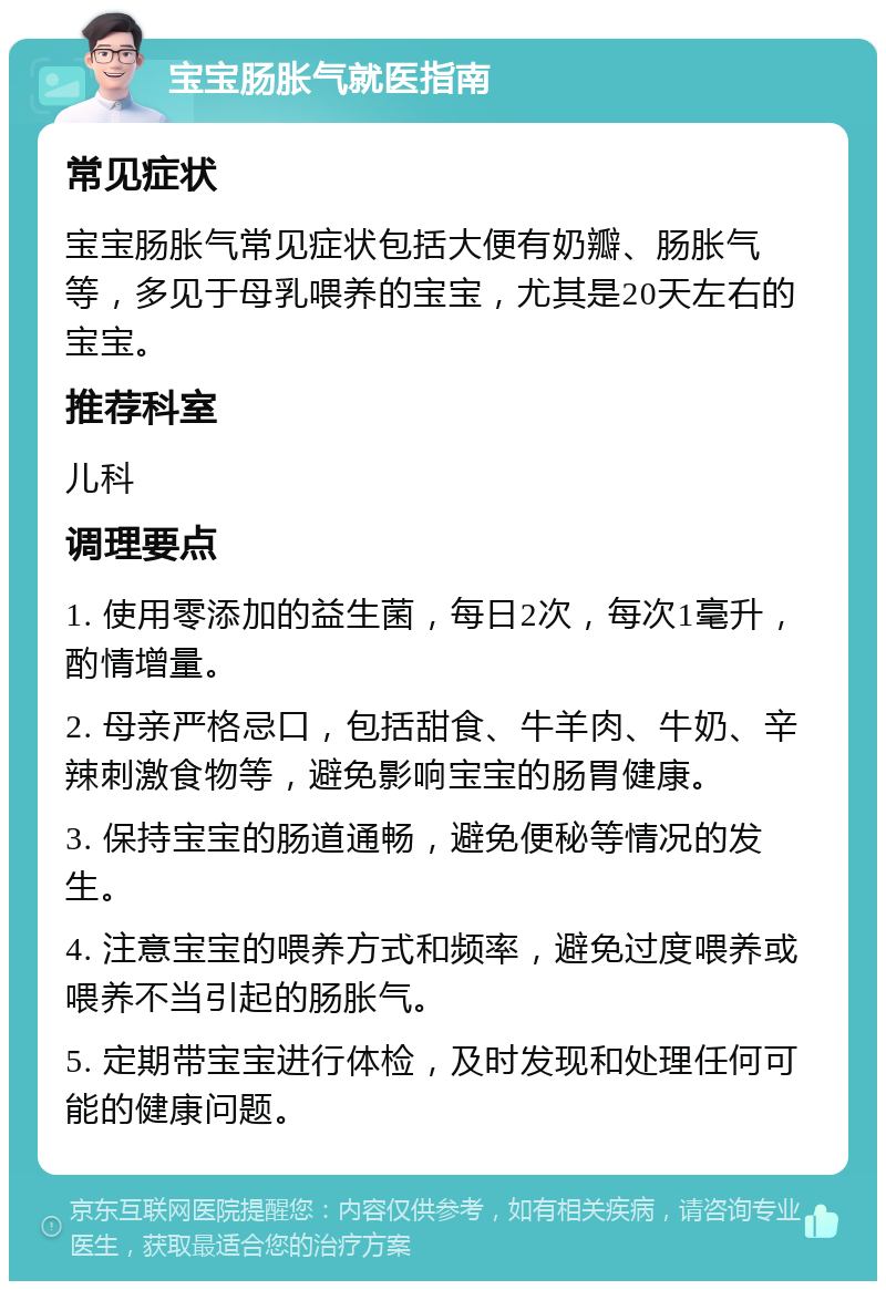 宝宝肠胀气就医指南 常见症状 宝宝肠胀气常见症状包括大便有奶瓣、肠胀气等，多见于母乳喂养的宝宝，尤其是20天左右的宝宝。 推荐科室 儿科 调理要点 1. 使用零添加的益生菌，每日2次，每次1毫升，酌情增量。 2. 母亲严格忌口，包括甜食、牛羊肉、牛奶、辛辣刺激食物等，避免影响宝宝的肠胃健康。 3. 保持宝宝的肠道通畅，避免便秘等情况的发生。 4. 注意宝宝的喂养方式和频率，避免过度喂养或喂养不当引起的肠胀气。 5. 定期带宝宝进行体检，及时发现和处理任何可能的健康问题。