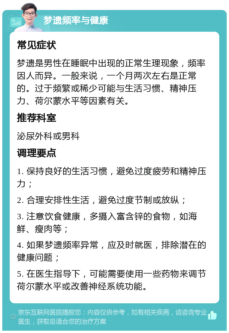 梦遗频率与健康 常见症状 梦遗是男性在睡眠中出现的正常生理现象，频率因人而异。一般来说，一个月两次左右是正常的。过于频繁或稀少可能与生活习惯、精神压力、荷尔蒙水平等因素有关。 推荐科室 泌尿外科或男科 调理要点 1. 保持良好的生活习惯，避免过度疲劳和精神压力； 2. 合理安排性生活，避免过度节制或放纵； 3. 注意饮食健康，多摄入富含锌的食物，如海鲜、瘦肉等； 4. 如果梦遗频率异常，应及时就医，排除潜在的健康问题； 5. 在医生指导下，可能需要使用一些药物来调节荷尔蒙水平或改善神经系统功能。