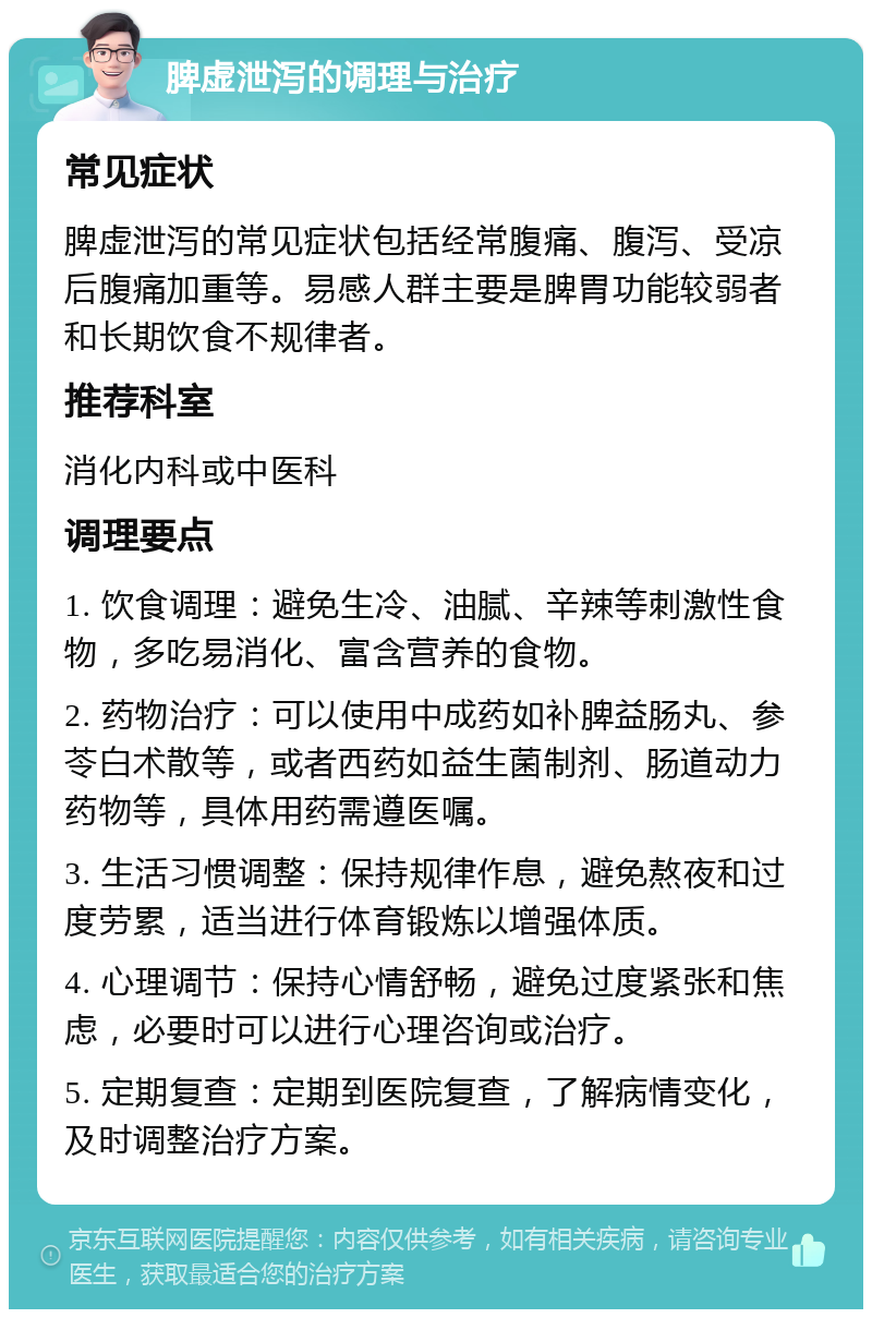 脾虚泄泻的调理与治疗 常见症状 脾虚泄泻的常见症状包括经常腹痛、腹泻、受凉后腹痛加重等。易感人群主要是脾胃功能较弱者和长期饮食不规律者。 推荐科室 消化内科或中医科 调理要点 1. 饮食调理：避免生冷、油腻、辛辣等刺激性食物，多吃易消化、富含营养的食物。 2. 药物治疗：可以使用中成药如补脾益肠丸、参苓白术散等，或者西药如益生菌制剂、肠道动力药物等，具体用药需遵医嘱。 3. 生活习惯调整：保持规律作息，避免熬夜和过度劳累，适当进行体育锻炼以增强体质。 4. 心理调节：保持心情舒畅，避免过度紧张和焦虑，必要时可以进行心理咨询或治疗。 5. 定期复查：定期到医院复查，了解病情变化，及时调整治疗方案。