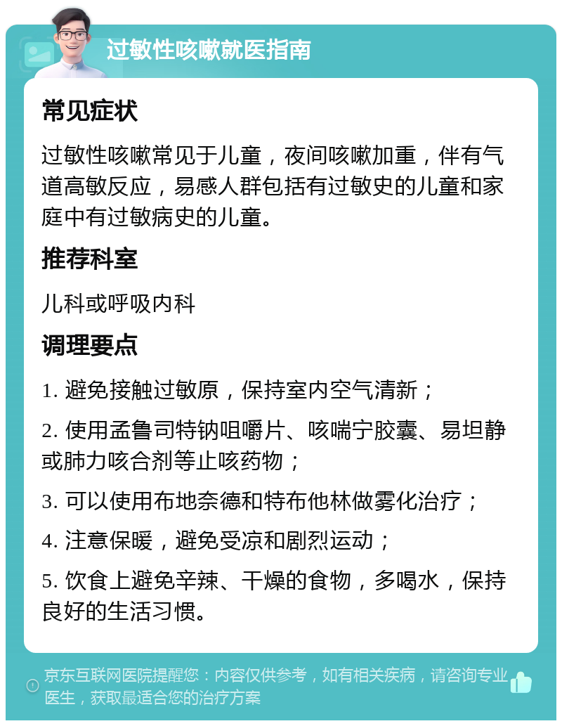 过敏性咳嗽就医指南 常见症状 过敏性咳嗽常见于儿童，夜间咳嗽加重，伴有气道高敏反应，易感人群包括有过敏史的儿童和家庭中有过敏病史的儿童。 推荐科室 儿科或呼吸内科 调理要点 1. 避免接触过敏原，保持室内空气清新； 2. 使用孟鲁司特钠咀嚼片、咳喘宁胶囊、易坦静或肺力咳合剂等止咳药物； 3. 可以使用布地奈德和特布他林做雾化治疗； 4. 注意保暖，避免受凉和剧烈运动； 5. 饮食上避免辛辣、干燥的食物，多喝水，保持良好的生活习惯。