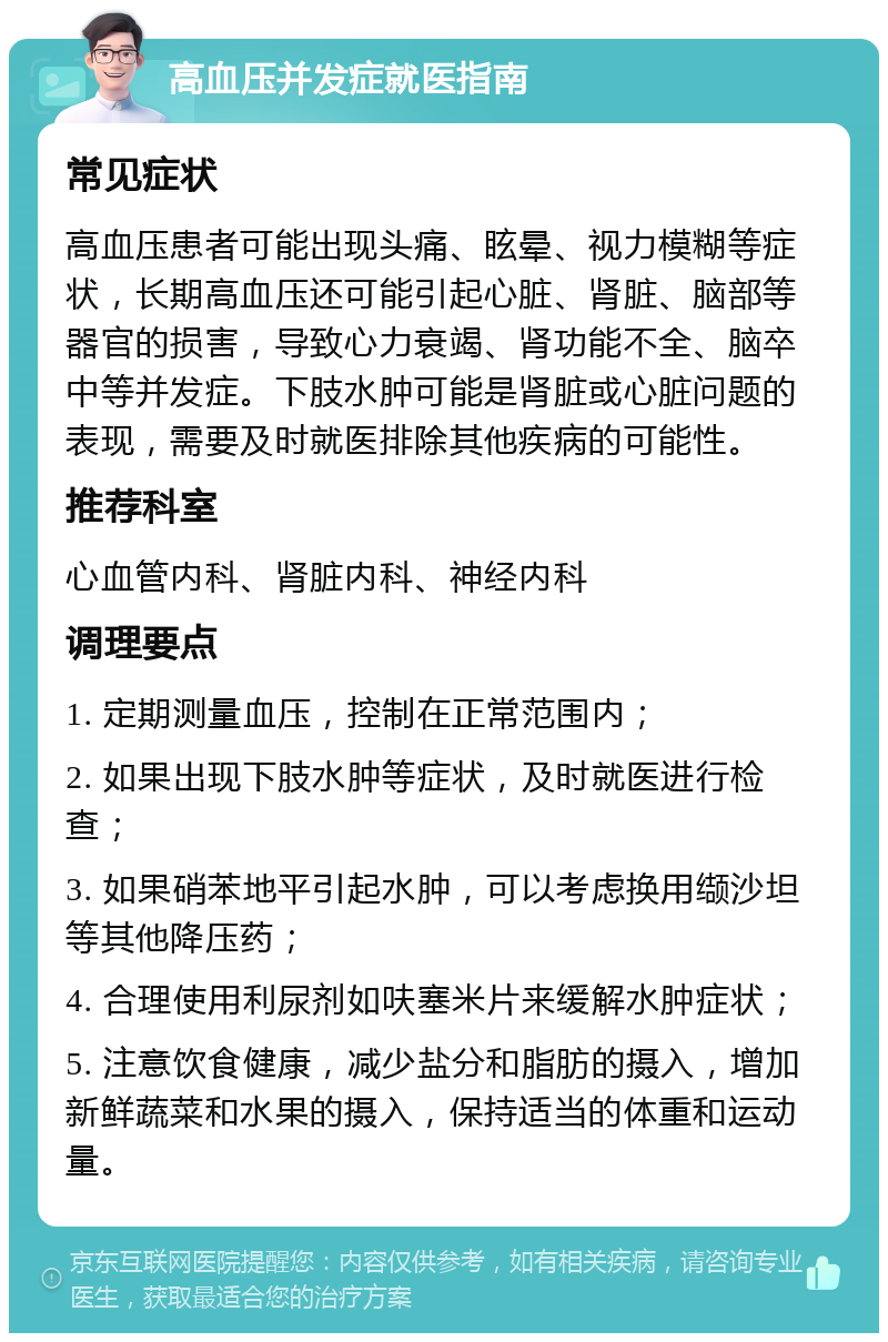 高血压并发症就医指南 常见症状 高血压患者可能出现头痛、眩晕、视力模糊等症状，长期高血压还可能引起心脏、肾脏、脑部等器官的损害，导致心力衰竭、肾功能不全、脑卒中等并发症。下肢水肿可能是肾脏或心脏问题的表现，需要及时就医排除其他疾病的可能性。 推荐科室 心血管内科、肾脏内科、神经内科 调理要点 1. 定期测量血压，控制在正常范围内； 2. 如果出现下肢水肿等症状，及时就医进行检查； 3. 如果硝苯地平引起水肿，可以考虑换用缬沙坦等其他降压药； 4. 合理使用利尿剂如呋塞米片来缓解水肿症状； 5. 注意饮食健康，减少盐分和脂肪的摄入，增加新鲜蔬菜和水果的摄入，保持适当的体重和运动量。