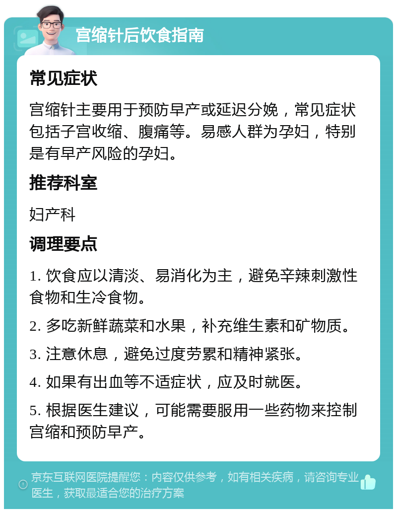 宫缩针后饮食指南 常见症状 宫缩针主要用于预防早产或延迟分娩，常见症状包括子宫收缩、腹痛等。易感人群为孕妇，特别是有早产风险的孕妇。 推荐科室 妇产科 调理要点 1. 饮食应以清淡、易消化为主，避免辛辣刺激性食物和生冷食物。 2. 多吃新鲜蔬菜和水果，补充维生素和矿物质。 3. 注意休息，避免过度劳累和精神紧张。 4. 如果有出血等不适症状，应及时就医。 5. 根据医生建议，可能需要服用一些药物来控制宫缩和预防早产。