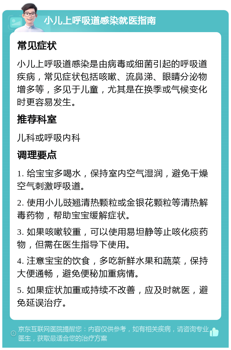 小儿上呼吸道感染就医指南 常见症状 小儿上呼吸道感染是由病毒或细菌引起的呼吸道疾病，常见症状包括咳嗽、流鼻涕、眼睛分泌物增多等，多见于儿童，尤其是在换季或气候变化时更容易发生。 推荐科室 儿科或呼吸内科 调理要点 1. 给宝宝多喝水，保持室内空气湿润，避免干燥空气刺激呼吸道。 2. 使用小儿豉翘清热颗粒或金银花颗粒等清热解毒药物，帮助宝宝缓解症状。 3. 如果咳嗽较重，可以使用易坦静等止咳化痰药物，但需在医生指导下使用。 4. 注意宝宝的饮食，多吃新鲜水果和蔬菜，保持大便通畅，避免便秘加重病情。 5. 如果症状加重或持续不改善，应及时就医，避免延误治疗。