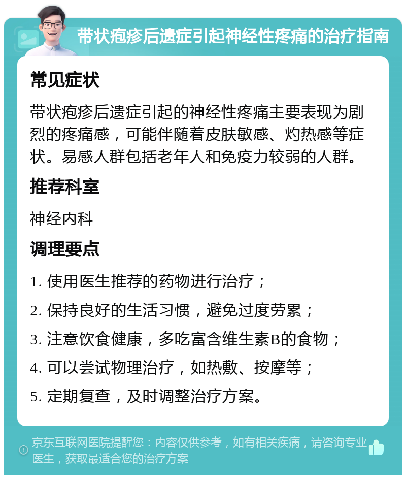 带状疱疹后遗症引起神经性疼痛的治疗指南 常见症状 带状疱疹后遗症引起的神经性疼痛主要表现为剧烈的疼痛感，可能伴随着皮肤敏感、灼热感等症状。易感人群包括老年人和免疫力较弱的人群。 推荐科室 神经内科 调理要点 1. 使用医生推荐的药物进行治疗； 2. 保持良好的生活习惯，避免过度劳累； 3. 注意饮食健康，多吃富含维生素B的食物； 4. 可以尝试物理治疗，如热敷、按摩等； 5. 定期复查，及时调整治疗方案。