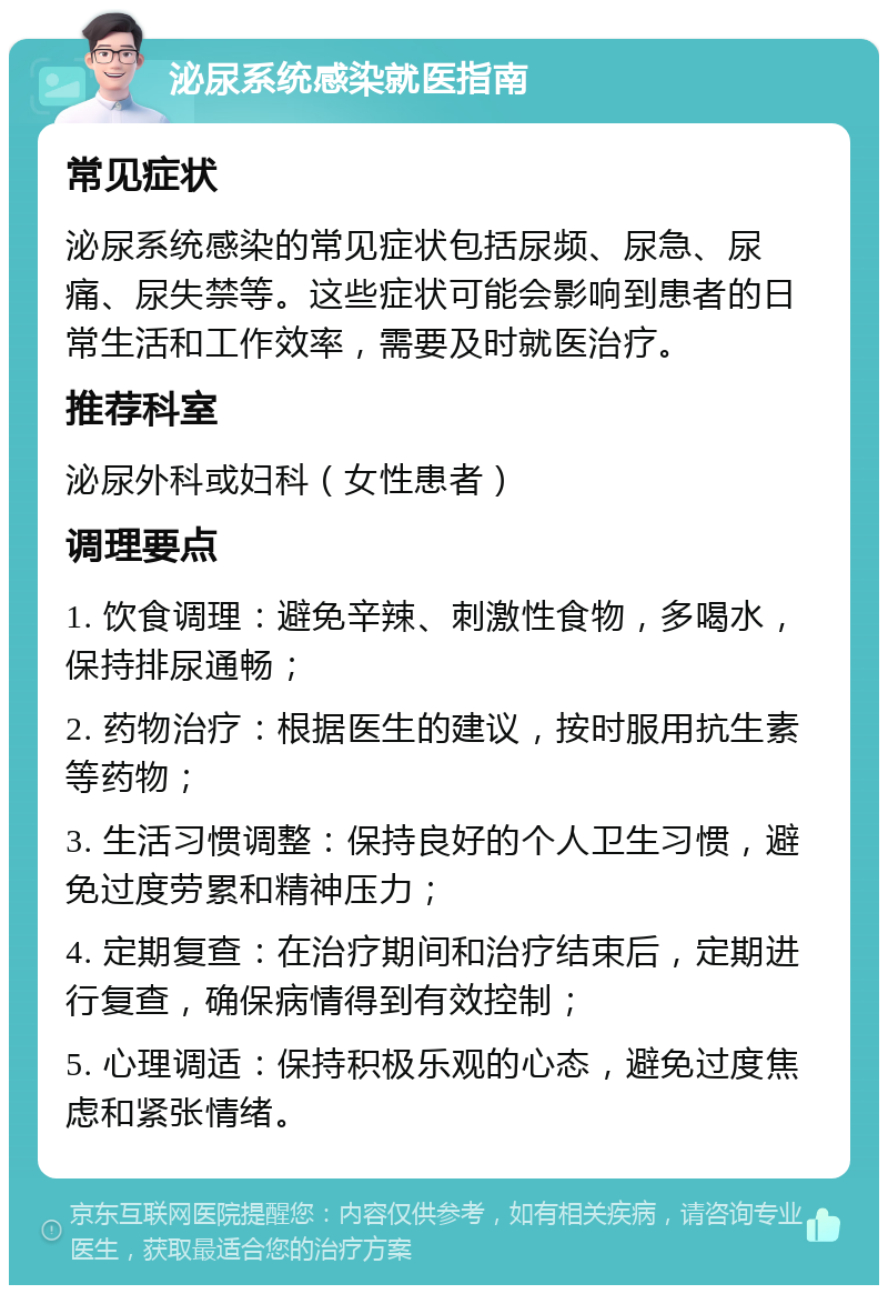 泌尿系统感染就医指南 常见症状 泌尿系统感染的常见症状包括尿频、尿急、尿痛、尿失禁等。这些症状可能会影响到患者的日常生活和工作效率，需要及时就医治疗。 推荐科室 泌尿外科或妇科（女性患者） 调理要点 1. 饮食调理：避免辛辣、刺激性食物，多喝水，保持排尿通畅； 2. 药物治疗：根据医生的建议，按时服用抗生素等药物； 3. 生活习惯调整：保持良好的个人卫生习惯，避免过度劳累和精神压力； 4. 定期复查：在治疗期间和治疗结束后，定期进行复查，确保病情得到有效控制； 5. 心理调适：保持积极乐观的心态，避免过度焦虑和紧张情绪。