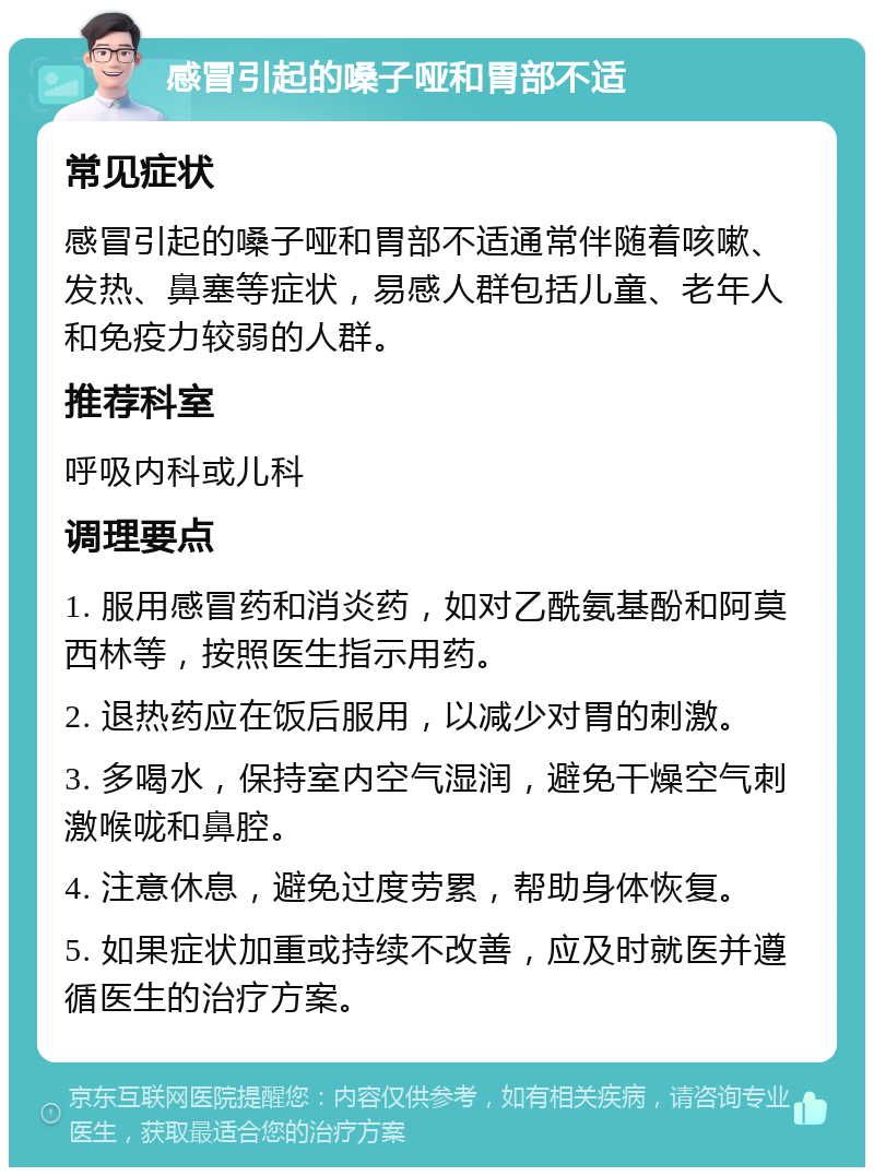 感冒引起的嗓子哑和胃部不适 常见症状 感冒引起的嗓子哑和胃部不适通常伴随着咳嗽、发热、鼻塞等症状，易感人群包括儿童、老年人和免疫力较弱的人群。 推荐科室 呼吸内科或儿科 调理要点 1. 服用感冒药和消炎药，如对乙酰氨基酚和阿莫西林等，按照医生指示用药。 2. 退热药应在饭后服用，以减少对胃的刺激。 3. 多喝水，保持室内空气湿润，避免干燥空气刺激喉咙和鼻腔。 4. 注意休息，避免过度劳累，帮助身体恢复。 5. 如果症状加重或持续不改善，应及时就医并遵循医生的治疗方案。