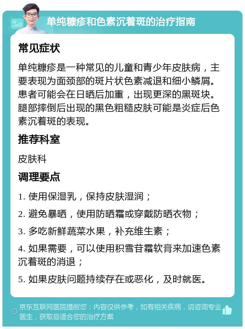 单纯糠疹和色素沉着斑的治疗指南 常见症状 单纯糠疹是一种常见的儿童和青少年皮肤病，主要表现为面颈部的斑片状色素减退和细小鳞屑。患者可能会在日晒后加重，出现更深的黑斑块。腿部摔倒后出现的黑色粗糙皮肤可能是炎症后色素沉着斑的表现。 推荐科室 皮肤科 调理要点 1. 使用保湿乳，保持皮肤湿润； 2. 避免暴晒，使用防晒霜或穿戴防晒衣物； 3. 多吃新鲜蔬菜水果，补充维生素； 4. 如果需要，可以使用积雪苷霜软膏来加速色素沉着斑的消退； 5. 如果皮肤问题持续存在或恶化，及时就医。