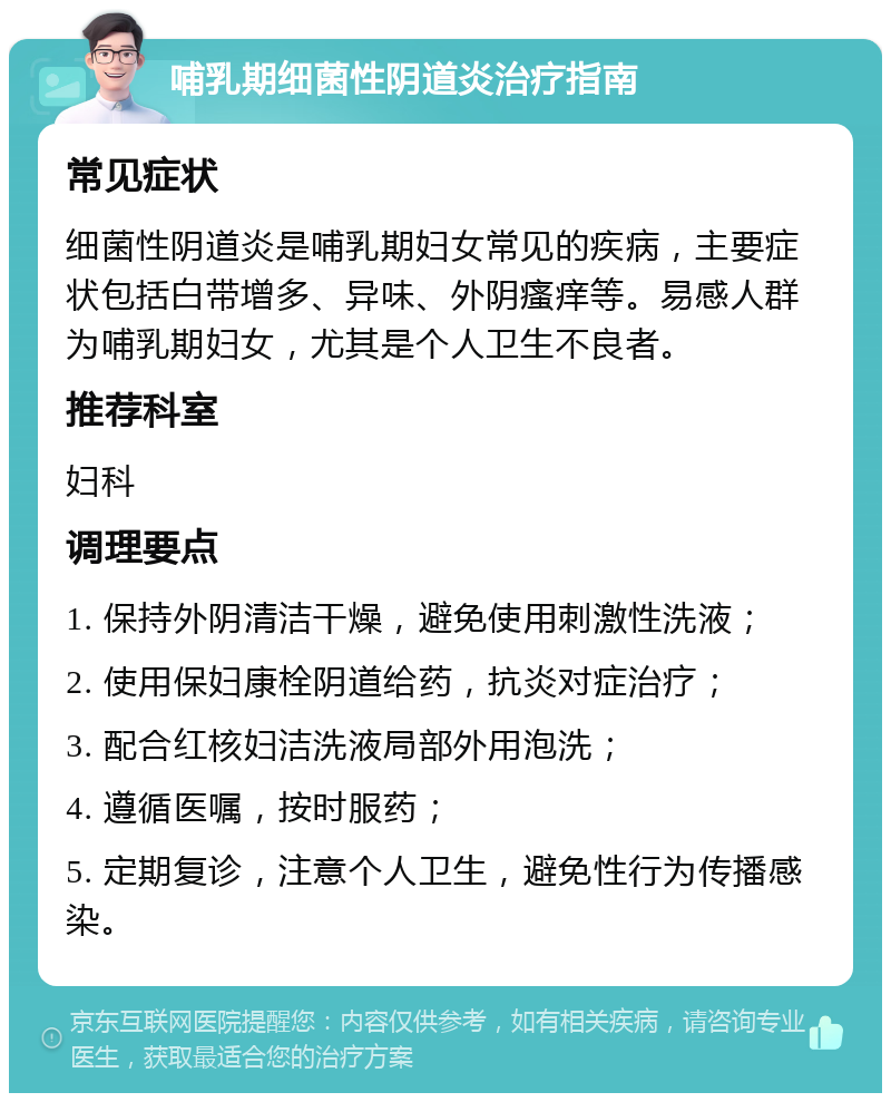 哺乳期细菌性阴道炎治疗指南 常见症状 细菌性阴道炎是哺乳期妇女常见的疾病，主要症状包括白带增多、异味、外阴瘙痒等。易感人群为哺乳期妇女，尤其是个人卫生不良者。 推荐科室 妇科 调理要点 1. 保持外阴清洁干燥，避免使用刺激性洗液； 2. 使用保妇康栓阴道给药，抗炎对症治疗； 3. 配合红核妇洁洗液局部外用泡洗； 4. 遵循医嘱，按时服药； 5. 定期复诊，注意个人卫生，避免性行为传播感染。