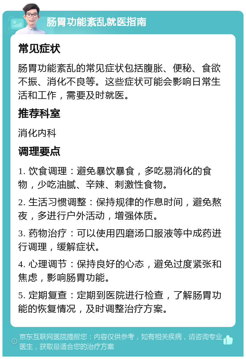 肠胃功能紊乱就医指南 常见症状 肠胃功能紊乱的常见症状包括腹胀、便秘、食欲不振、消化不良等。这些症状可能会影响日常生活和工作，需要及时就医。 推荐科室 消化内科 调理要点 1. 饮食调理：避免暴饮暴食，多吃易消化的食物，少吃油腻、辛辣、刺激性食物。 2. 生活习惯调整：保持规律的作息时间，避免熬夜，多进行户外活动，增强体质。 3. 药物治疗：可以使用四磨汤口服液等中成药进行调理，缓解症状。 4. 心理调节：保持良好的心态，避免过度紧张和焦虑，影响肠胃功能。 5. 定期复查：定期到医院进行检查，了解肠胃功能的恢复情况，及时调整治疗方案。