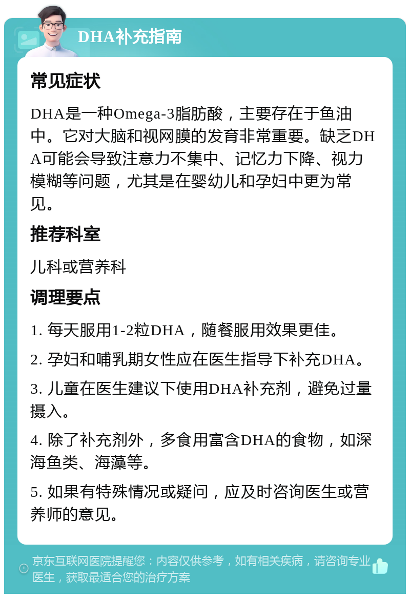 DHA补充指南 常见症状 DHA是一种Omega-3脂肪酸，主要存在于鱼油中。它对大脑和视网膜的发育非常重要。缺乏DHA可能会导致注意力不集中、记忆力下降、视力模糊等问题，尤其是在婴幼儿和孕妇中更为常见。 推荐科室 儿科或营养科 调理要点 1. 每天服用1-2粒DHA，随餐服用效果更佳。 2. 孕妇和哺乳期女性应在医生指导下补充DHA。 3. 儿童在医生建议下使用DHA补充剂，避免过量摄入。 4. 除了补充剂外，多食用富含DHA的食物，如深海鱼类、海藻等。 5. 如果有特殊情况或疑问，应及时咨询医生或营养师的意见。