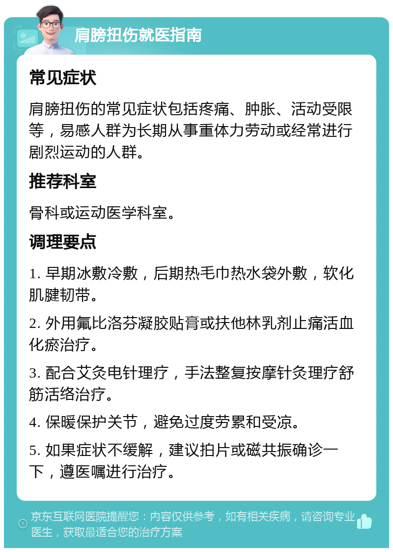 肩膀扭伤就医指南 常见症状 肩膀扭伤的常见症状包括疼痛、肿胀、活动受限等，易感人群为长期从事重体力劳动或经常进行剧烈运动的人群。 推荐科室 骨科或运动医学科室。 调理要点 1. 早期冰敷冷敷，后期热毛巾热水袋外敷，软化肌腱韧带。 2. 外用氟比洛芬凝胶贴膏或扶他林乳剂止痛活血化瘀治疗。 3. 配合艾灸电针理疗，手法整复按摩针灸理疗舒筋活络治疗。 4. 保暖保护关节，避免过度劳累和受凉。 5. 如果症状不缓解，建议拍片或磁共振确诊一下，遵医嘱进行治疗。