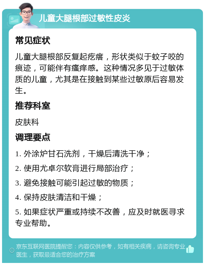 儿童大腿根部过敏性皮炎 常见症状 儿童大腿根部反复起疙瘩，形状类似于蚊子咬的痕迹，可能伴有瘙痒感。这种情况多见于过敏体质的儿童，尤其是在接触到某些过敏原后容易发生。 推荐科室 皮肤科 调理要点 1. 外涂炉甘石洗剂，干燥后清洗干净； 2. 使用尤卓尔软膏进行局部治疗； 3. 避免接触可能引起过敏的物质； 4. 保持皮肤清洁和干燥； 5. 如果症状严重或持续不改善，应及时就医寻求专业帮助。