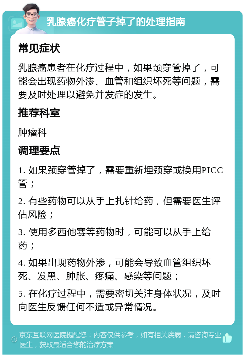 乳腺癌化疗管子掉了的处理指南 常见症状 乳腺癌患者在化疗过程中，如果颈穿管掉了，可能会出现药物外渗、血管和组织坏死等问题，需要及时处理以避免并发症的发生。 推荐科室 肿瘤科 调理要点 1. 如果颈穿管掉了，需要重新埋颈穿或换用PICC管； 2. 有些药物可以从手上扎针给药，但需要医生评估风险； 3. 使用多西他赛等药物时，可能可以从手上给药； 4. 如果出现药物外渗，可能会导致血管组织坏死、发黑、肿胀、疼痛、感染等问题； 5. 在化疗过程中，需要密切关注身体状况，及时向医生反馈任何不适或异常情况。