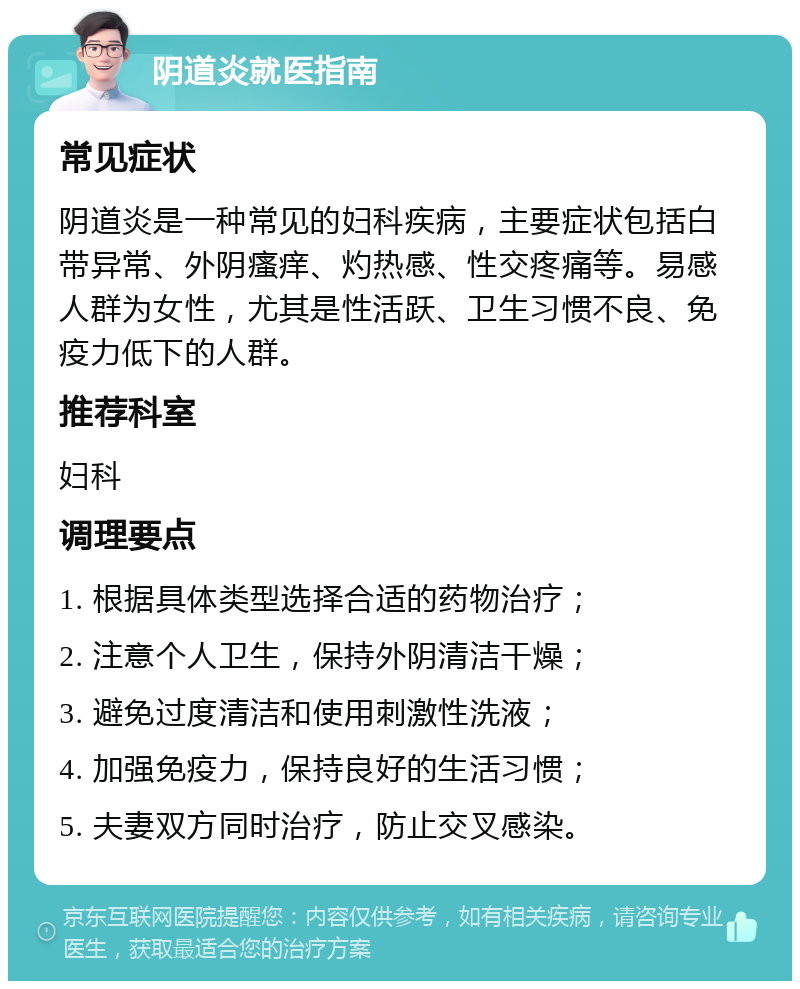 阴道炎就医指南 常见症状 阴道炎是一种常见的妇科疾病，主要症状包括白带异常、外阴瘙痒、灼热感、性交疼痛等。易感人群为女性，尤其是性活跃、卫生习惯不良、免疫力低下的人群。 推荐科室 妇科 调理要点 1. 根据具体类型选择合适的药物治疗； 2. 注意个人卫生，保持外阴清洁干燥； 3. 避免过度清洁和使用刺激性洗液； 4. 加强免疫力，保持良好的生活习惯； 5. 夫妻双方同时治疗，防止交叉感染。