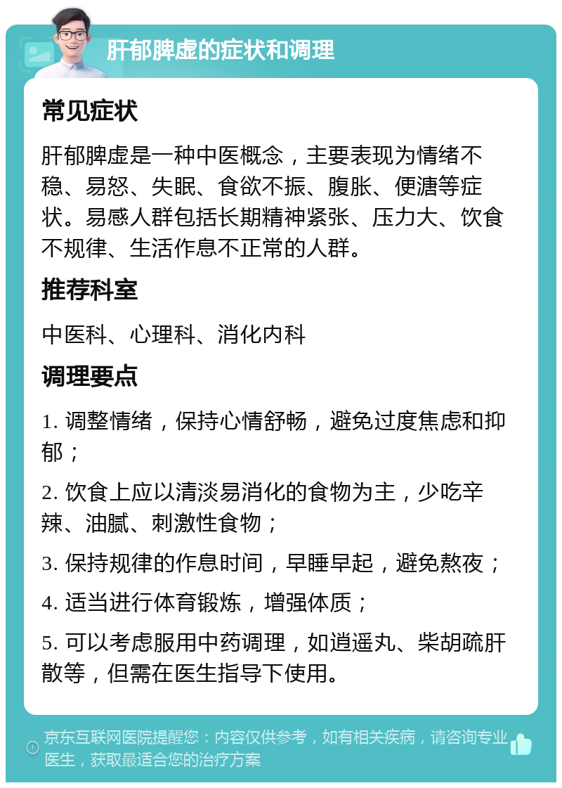 肝郁脾虚的症状和调理 常见症状 肝郁脾虚是一种中医概念，主要表现为情绪不稳、易怒、失眠、食欲不振、腹胀、便溏等症状。易感人群包括长期精神紧张、压力大、饮食不规律、生活作息不正常的人群。 推荐科室 中医科、心理科、消化内科 调理要点 1. 调整情绪，保持心情舒畅，避免过度焦虑和抑郁； 2. 饮食上应以清淡易消化的食物为主，少吃辛辣、油腻、刺激性食物； 3. 保持规律的作息时间，早睡早起，避免熬夜； 4. 适当进行体育锻炼，增强体质； 5. 可以考虑服用中药调理，如逍遥丸、柴胡疏肝散等，但需在医生指导下使用。