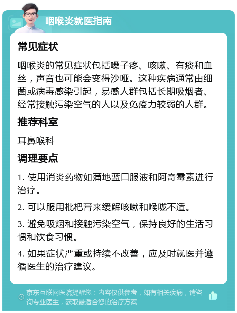 咽喉炎就医指南 常见症状 咽喉炎的常见症状包括嗓子疼、咳嗽、有痰和血丝，声音也可能会变得沙哑。这种疾病通常由细菌或病毒感染引起，易感人群包括长期吸烟者、经常接触污染空气的人以及免疫力较弱的人群。 推荐科室 耳鼻喉科 调理要点 1. 使用消炎药物如蒲地蓝口服液和阿奇霉素进行治疗。 2. 可以服用枇杷膏来缓解咳嗽和喉咙不适。 3. 避免吸烟和接触污染空气，保持良好的生活习惯和饮食习惯。 4. 如果症状严重或持续不改善，应及时就医并遵循医生的治疗建议。