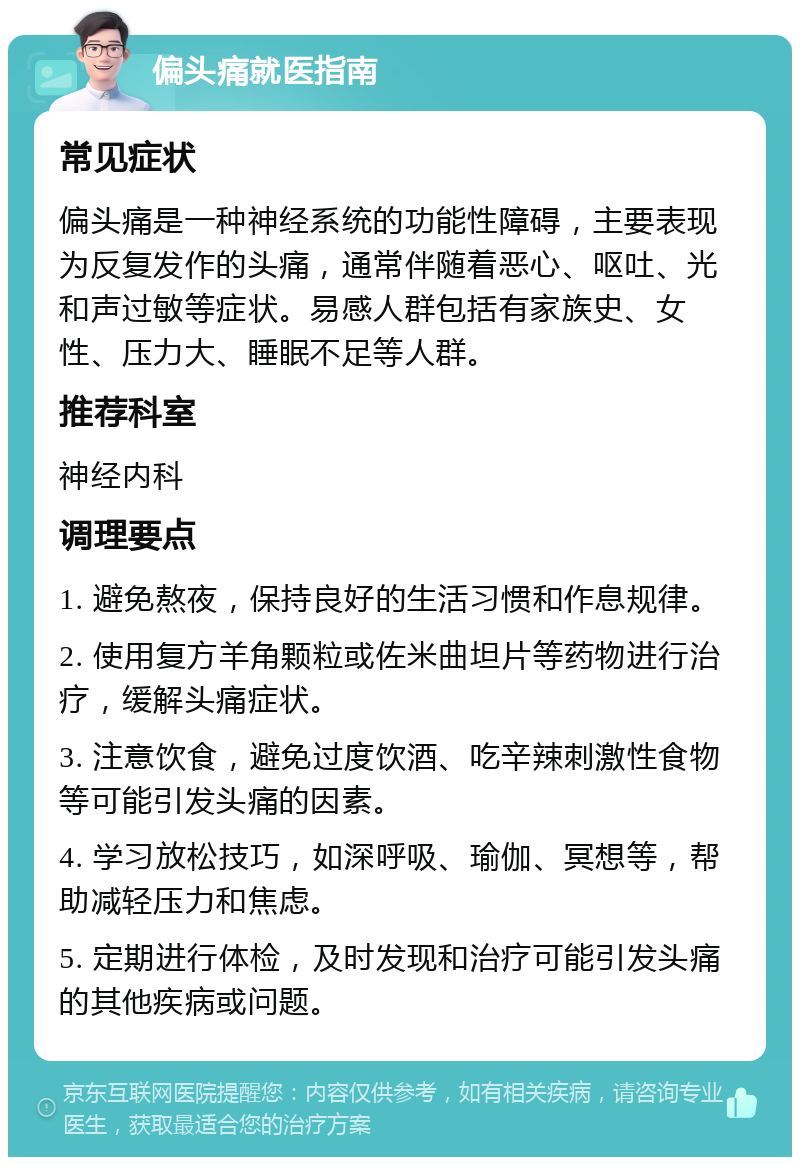 偏头痛就医指南 常见症状 偏头痛是一种神经系统的功能性障碍，主要表现为反复发作的头痛，通常伴随着恶心、呕吐、光和声过敏等症状。易感人群包括有家族史、女性、压力大、睡眠不足等人群。 推荐科室 神经内科 调理要点 1. 避免熬夜，保持良好的生活习惯和作息规律。 2. 使用复方羊角颗粒或佐米曲坦片等药物进行治疗，缓解头痛症状。 3. 注意饮食，避免过度饮酒、吃辛辣刺激性食物等可能引发头痛的因素。 4. 学习放松技巧，如深呼吸、瑜伽、冥想等，帮助减轻压力和焦虑。 5. 定期进行体检，及时发现和治疗可能引发头痛的其他疾病或问题。