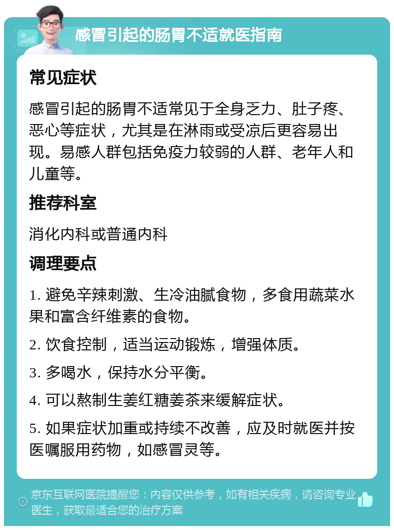 感冒引起的肠胃不适就医指南 常见症状 感冒引起的肠胃不适常见于全身乏力、肚子疼、恶心等症状，尤其是在淋雨或受凉后更容易出现。易感人群包括免疫力较弱的人群、老年人和儿童等。 推荐科室 消化内科或普通内科 调理要点 1. 避免辛辣刺激、生冷油腻食物，多食用蔬菜水果和富含纤维素的食物。 2. 饮食控制，适当运动锻炼，增强体质。 3. 多喝水，保持水分平衡。 4. 可以熬制生姜红糖姜茶来缓解症状。 5. 如果症状加重或持续不改善，应及时就医并按医嘱服用药物，如感冒灵等。