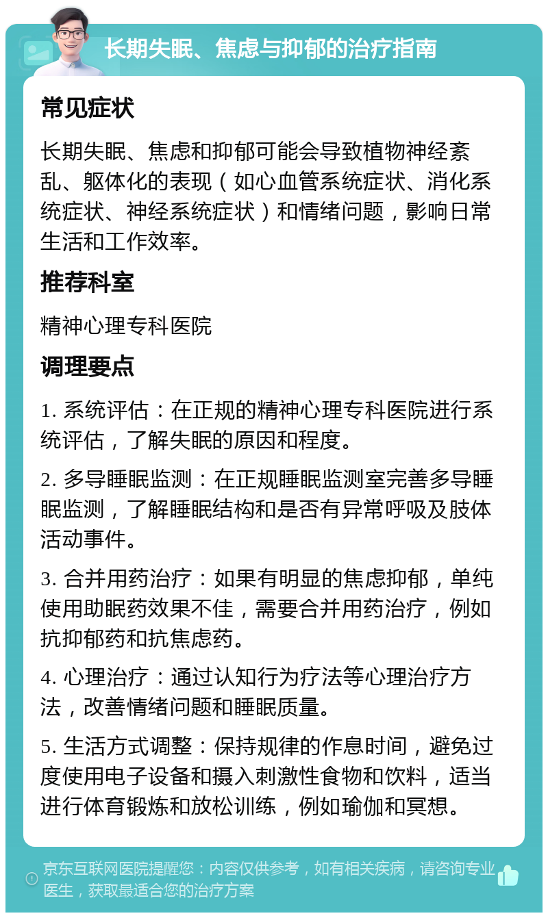 长期失眠、焦虑与抑郁的治疗指南 常见症状 长期失眠、焦虑和抑郁可能会导致植物神经紊乱、躯体化的表现（如心血管系统症状、消化系统症状、神经系统症状）和情绪问题，影响日常生活和工作效率。 推荐科室 精神心理专科医院 调理要点 1. 系统评估：在正规的精神心理专科医院进行系统评估，了解失眠的原因和程度。 2. 多导睡眠监测：在正规睡眠监测室完善多导睡眠监测，了解睡眠结构和是否有异常呼吸及肢体活动事件。 3. 合并用药治疗：如果有明显的焦虑抑郁，单纯使用助眠药效果不佳，需要合并用药治疗，例如抗抑郁药和抗焦虑药。 4. 心理治疗：通过认知行为疗法等心理治疗方法，改善情绪问题和睡眠质量。 5. 生活方式调整：保持规律的作息时间，避免过度使用电子设备和摄入刺激性食物和饮料，适当进行体育锻炼和放松训练，例如瑜伽和冥想。