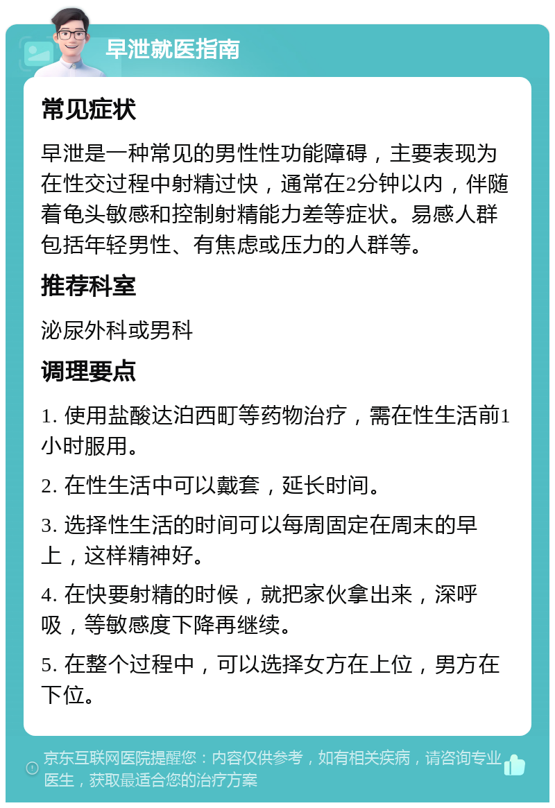 早泄就医指南 常见症状 早泄是一种常见的男性性功能障碍，主要表现为在性交过程中射精过快，通常在2分钟以内，伴随着龟头敏感和控制射精能力差等症状。易感人群包括年轻男性、有焦虑或压力的人群等。 推荐科室 泌尿外科或男科 调理要点 1. 使用盐酸达泊西町等药物治疗，需在性生活前1小时服用。 2. 在性生活中可以戴套，延长时间。 3. 选择性生活的时间可以每周固定在周末的早上，这样精神好。 4. 在快要射精的时候，就把家伙拿出来，深呼吸，等敏感度下降再继续。 5. 在整个过程中，可以选择女方在上位，男方在下位。