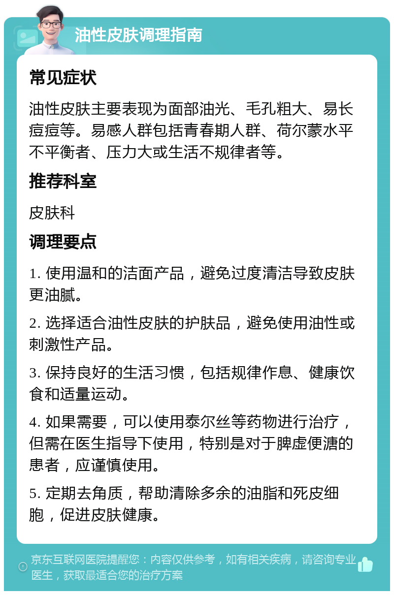 油性皮肤调理指南 常见症状 油性皮肤主要表现为面部油光、毛孔粗大、易长痘痘等。易感人群包括青春期人群、荷尔蒙水平不平衡者、压力大或生活不规律者等。 推荐科室 皮肤科 调理要点 1. 使用温和的洁面产品，避免过度清洁导致皮肤更油腻。 2. 选择适合油性皮肤的护肤品，避免使用油性或刺激性产品。 3. 保持良好的生活习惯，包括规律作息、健康饮食和适量运动。 4. 如果需要，可以使用泰尔丝等药物进行治疗，但需在医生指导下使用，特别是对于脾虚便溏的患者，应谨慎使用。 5. 定期去角质，帮助清除多余的油脂和死皮细胞，促进皮肤健康。