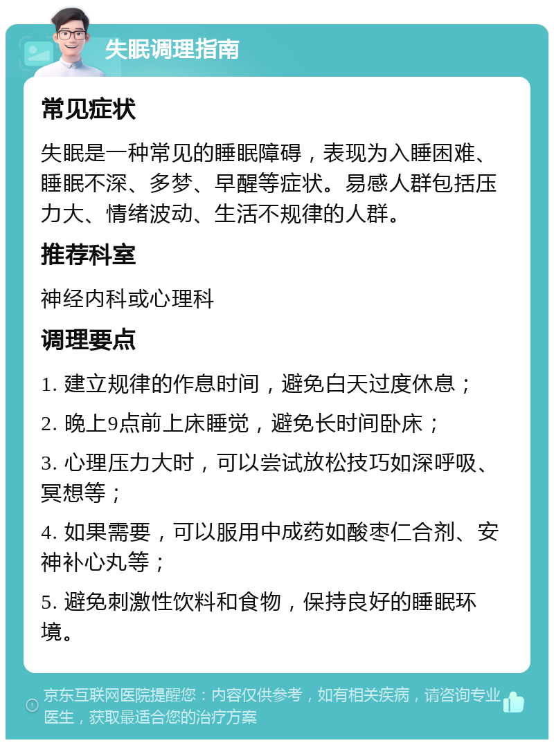 失眠调理指南 常见症状 失眠是一种常见的睡眠障碍，表现为入睡困难、睡眠不深、多梦、早醒等症状。易感人群包括压力大、情绪波动、生活不规律的人群。 推荐科室 神经内科或心理科 调理要点 1. 建立规律的作息时间，避免白天过度休息； 2. 晚上9点前上床睡觉，避免长时间卧床； 3. 心理压力大时，可以尝试放松技巧如深呼吸、冥想等； 4. 如果需要，可以服用中成药如酸枣仁合剂、安神补心丸等； 5. 避免刺激性饮料和食物，保持良好的睡眠环境。