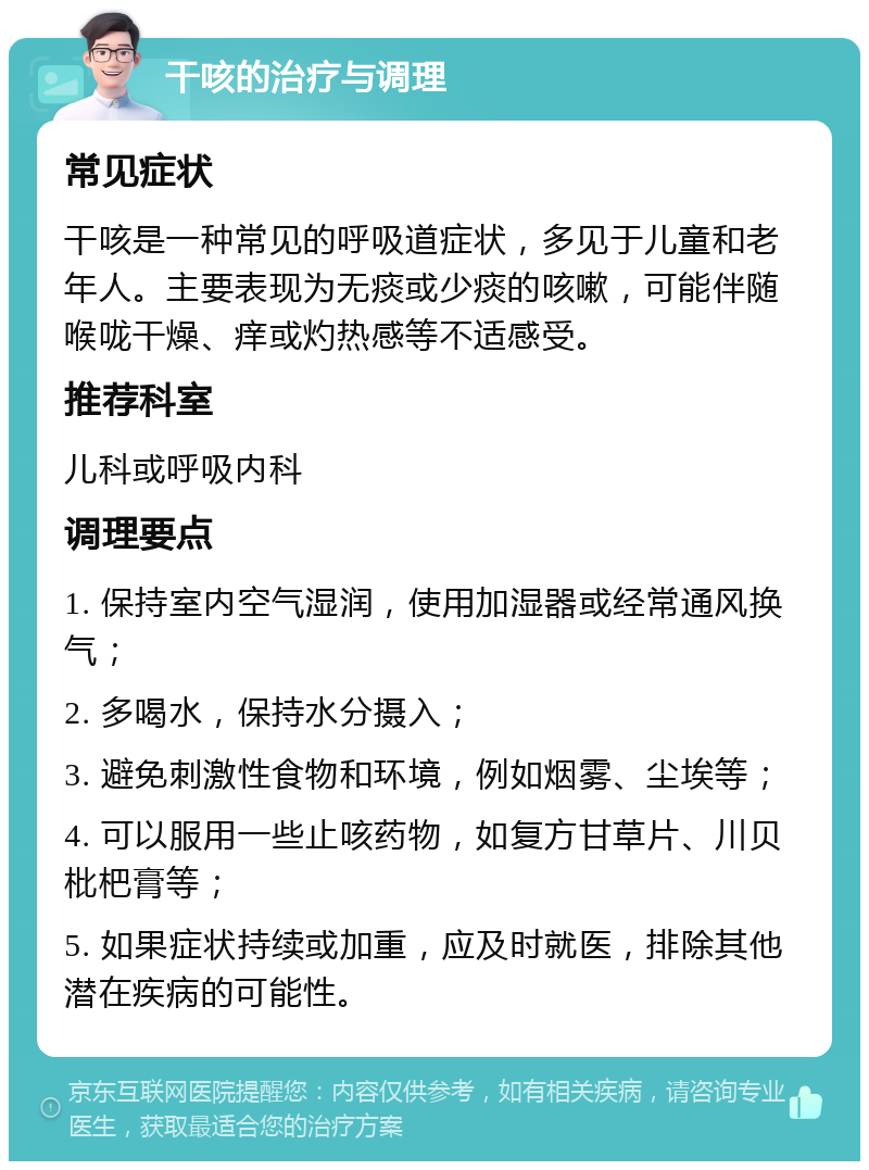 干咳的治疗与调理 常见症状 干咳是一种常见的呼吸道症状，多见于儿童和老年人。主要表现为无痰或少痰的咳嗽，可能伴随喉咙干燥、痒或灼热感等不适感受。 推荐科室 儿科或呼吸内科 调理要点 1. 保持室内空气湿润，使用加湿器或经常通风换气； 2. 多喝水，保持水分摄入； 3. 避免刺激性食物和环境，例如烟雾、尘埃等； 4. 可以服用一些止咳药物，如复方甘草片、川贝枇杷膏等； 5. 如果症状持续或加重，应及时就医，排除其他潜在疾病的可能性。