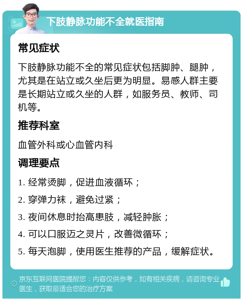 下肢静脉功能不全就医指南 常见症状 下肢静脉功能不全的常见症状包括脚肿、腿肿，尤其是在站立或久坐后更为明显。易感人群主要是长期站立或久坐的人群，如服务员、教师、司机等。 推荐科室 血管外科或心血管内科 调理要点 1. 经常烫脚，促进血液循环； 2. 穿弹力袜，避免过紧； 3. 夜间休息时抬高患肢，减轻肿胀； 4. 可以口服迈之灵片，改善微循环； 5. 每天泡脚，使用医生推荐的产品，缓解症状。