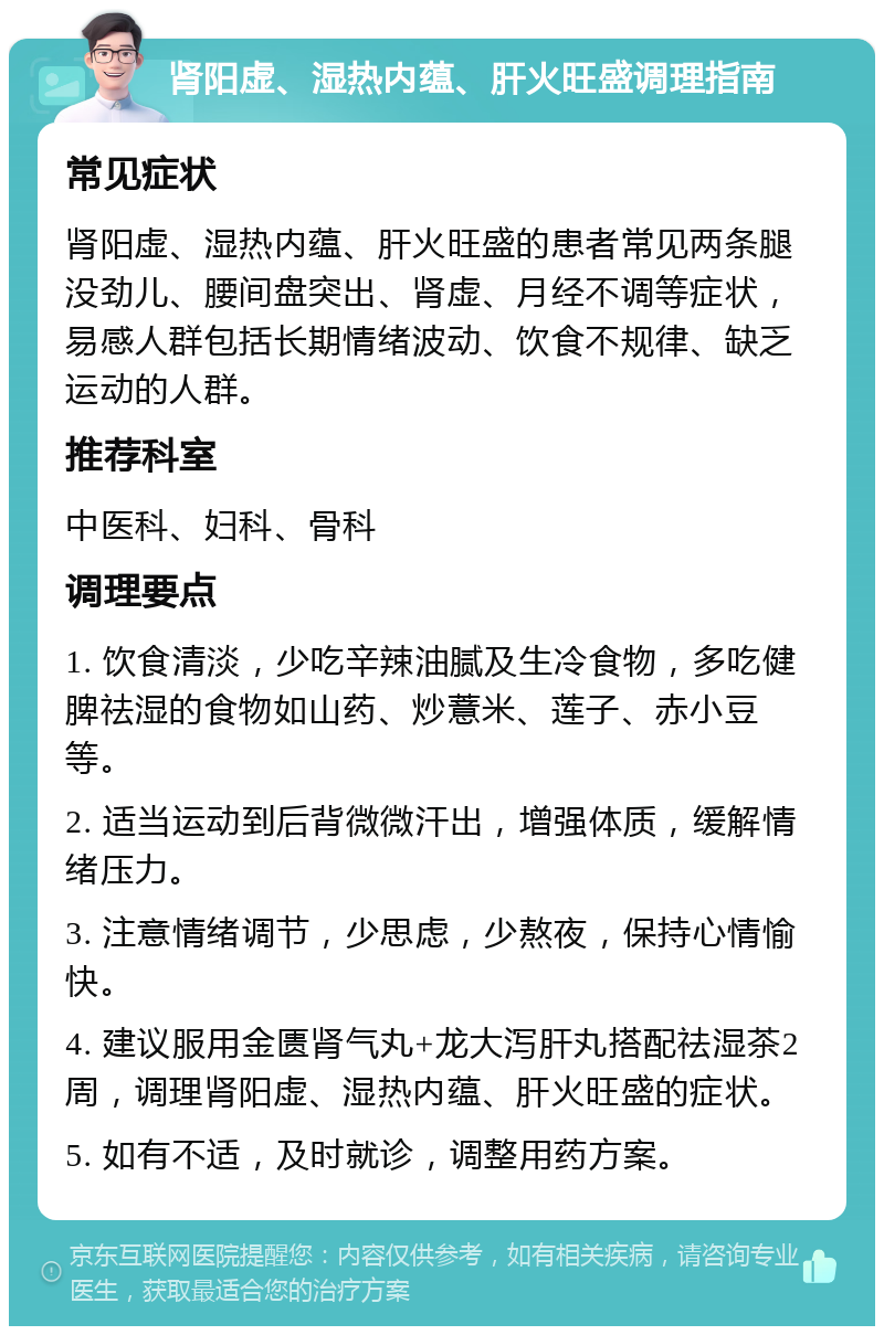 肾阳虚、湿热内蕴、肝火旺盛调理指南 常见症状 肾阳虚、湿热内蕴、肝火旺盛的患者常见两条腿没劲儿、腰间盘突出、肾虚、月经不调等症状，易感人群包括长期情绪波动、饮食不规律、缺乏运动的人群。 推荐科室 中医科、妇科、骨科 调理要点 1. 饮食清淡，少吃辛辣油腻及生冷食物，多吃健脾祛湿的食物如山药、炒薏米、莲子、赤小豆等。 2. 适当运动到后背微微汗出，增强体质，缓解情绪压力。 3. 注意情绪调节，少思虑，少熬夜，保持心情愉快。 4. 建议服用金匮肾气丸+龙大泻肝丸搭配祛湿茶2周，调理肾阳虚、湿热内蕴、肝火旺盛的症状。 5. 如有不适，及时就诊，调整用药方案。