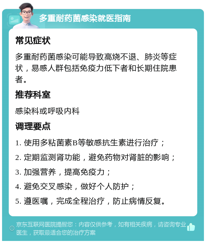 多重耐药菌感染就医指南 常见症状 多重耐药菌感染可能导致高烧不退、肺炎等症状，易感人群包括免疫力低下者和长期住院患者。 推荐科室 感染科或呼吸内科 调理要点 1. 使用多粘菌素B等敏感抗生素进行治疗； 2. 定期监测肾功能，避免药物对肾脏的影响； 3. 加强营养，提高免疫力； 4. 避免交叉感染，做好个人防护； 5. 遵医嘱，完成全程治疗，防止病情反复。