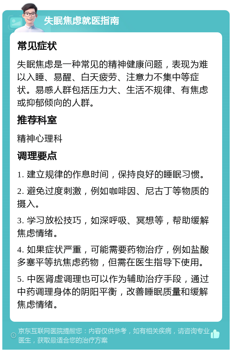 失眠焦虑就医指南 常见症状 失眠焦虑是一种常见的精神健康问题，表现为难以入睡、易醒、白天疲劳、注意力不集中等症状。易感人群包括压力大、生活不规律、有焦虑或抑郁倾向的人群。 推荐科室 精神心理科 调理要点 1. 建立规律的作息时间，保持良好的睡眠习惯。 2. 避免过度刺激，例如咖啡因、尼古丁等物质的摄入。 3. 学习放松技巧，如深呼吸、冥想等，帮助缓解焦虑情绪。 4. 如果症状严重，可能需要药物治疗，例如盐酸多塞平等抗焦虑药物，但需在医生指导下使用。 5. 中医肾虚调理也可以作为辅助治疗手段，通过中药调理身体的阴阳平衡，改善睡眠质量和缓解焦虑情绪。