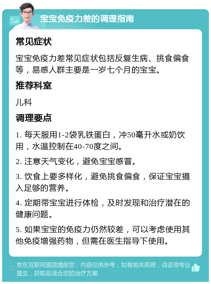 宝宝免疫力差的调理指南 常见症状 宝宝免疫力差常见症状包括反复生病、挑食偏食等，易感人群主要是一岁七个月的宝宝。 推荐科室 儿科 调理要点 1. 每天服用1-2袋乳铁蛋白，冲50毫升水或奶饮用，水温控制在40-70度之间。 2. 注意天气变化，避免宝宝感冒。 3. 饮食上要多样化，避免挑食偏食，保证宝宝摄入足够的营养。 4. 定期带宝宝进行体检，及时发现和治疗潜在的健康问题。 5. 如果宝宝的免疫力仍然较差，可以考虑使用其他免疫增强药物，但需在医生指导下使用。