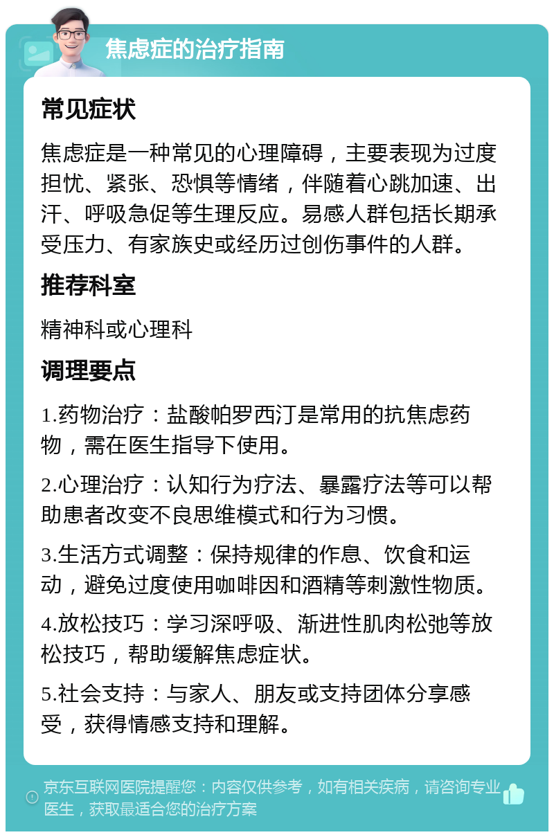 焦虑症的治疗指南 常见症状 焦虑症是一种常见的心理障碍，主要表现为过度担忧、紧张、恐惧等情绪，伴随着心跳加速、出汗、呼吸急促等生理反应。易感人群包括长期承受压力、有家族史或经历过创伤事件的人群。 推荐科室 精神科或心理科 调理要点 1.药物治疗：盐酸帕罗西汀是常用的抗焦虑药物，需在医生指导下使用。 2.心理治疗：认知行为疗法、暴露疗法等可以帮助患者改变不良思维模式和行为习惯。 3.生活方式调整：保持规律的作息、饮食和运动，避免过度使用咖啡因和酒精等刺激性物质。 4.放松技巧：学习深呼吸、渐进性肌肉松弛等放松技巧，帮助缓解焦虑症状。 5.社会支持：与家人、朋友或支持团体分享感受，获得情感支持和理解。