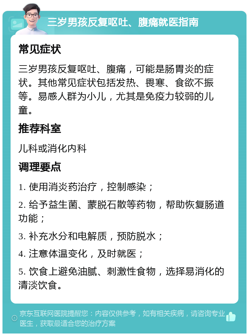 三岁男孩反复呕吐、腹痛就医指南 常见症状 三岁男孩反复呕吐、腹痛，可能是肠胃炎的症状。其他常见症状包括发热、畏寒、食欲不振等。易感人群为小儿，尤其是免疫力较弱的儿童。 推荐科室 儿科或消化内科 调理要点 1. 使用消炎药治疗，控制感染； 2. 给予益生菌、蒙脱石散等药物，帮助恢复肠道功能； 3. 补充水分和电解质，预防脱水； 4. 注意体温变化，及时就医； 5. 饮食上避免油腻、刺激性食物，选择易消化的清淡饮食。