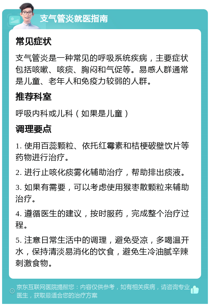 支气管炎就医指南 常见症状 支气管炎是一种常见的呼吸系统疾病，主要症状包括咳嗽、咳痰、胸闷和气促等。易感人群通常是儿童、老年人和免疫力较弱的人群。 推荐科室 呼吸内科或儿科（如果是儿童） 调理要点 1. 使用百蕊颗粒、依托红霉素和桔梗破壁饮片等药物进行治疗。 2. 进行止咳化痰雾化辅助治疗，帮助排出痰液。 3. 如果有需要，可以考虑使用猴枣散颗粒来辅助治疗。 4. 遵循医生的建议，按时服药，完成整个治疗过程。 5. 注意日常生活中的调理，避免受凉，多喝温开水，保持清淡易消化的饮食，避免生冷油腻辛辣刺激食物。