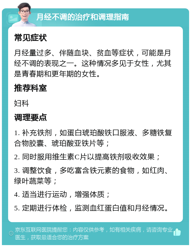 月经不调的治疗和调理指南 常见症状 月经量过多、伴随血块、贫血等症状，可能是月经不调的表现之一。这种情况多见于女性，尤其是青春期和更年期的女性。 推荐科室 妇科 调理要点 1. 补充铁剂，如蛋白琥珀酸铁口服液、多糖铁复合物胶囊、琥珀酸亚铁片等； 2. 同时服用维生素C片以提高铁剂吸收效果； 3. 调整饮食，多吃富含铁元素的食物，如红肉、绿叶蔬菜等； 4. 适当进行运动，增强体质； 5. 定期进行体检，监测血红蛋白值和月经情况。