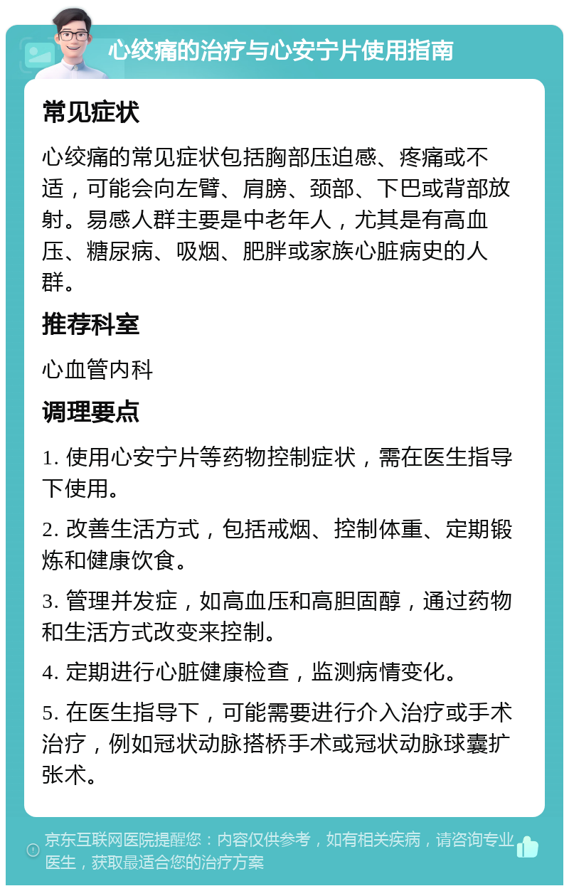 心绞痛的治疗与心安宁片使用指南 常见症状 心绞痛的常见症状包括胸部压迫感、疼痛或不适，可能会向左臂、肩膀、颈部、下巴或背部放射。易感人群主要是中老年人，尤其是有高血压、糖尿病、吸烟、肥胖或家族心脏病史的人群。 推荐科室 心血管内科 调理要点 1. 使用心安宁片等药物控制症状，需在医生指导下使用。 2. 改善生活方式，包括戒烟、控制体重、定期锻炼和健康饮食。 3. 管理并发症，如高血压和高胆固醇，通过药物和生活方式改变来控制。 4. 定期进行心脏健康检查，监测病情变化。 5. 在医生指导下，可能需要进行介入治疗或手术治疗，例如冠状动脉搭桥手术或冠状动脉球囊扩张术。