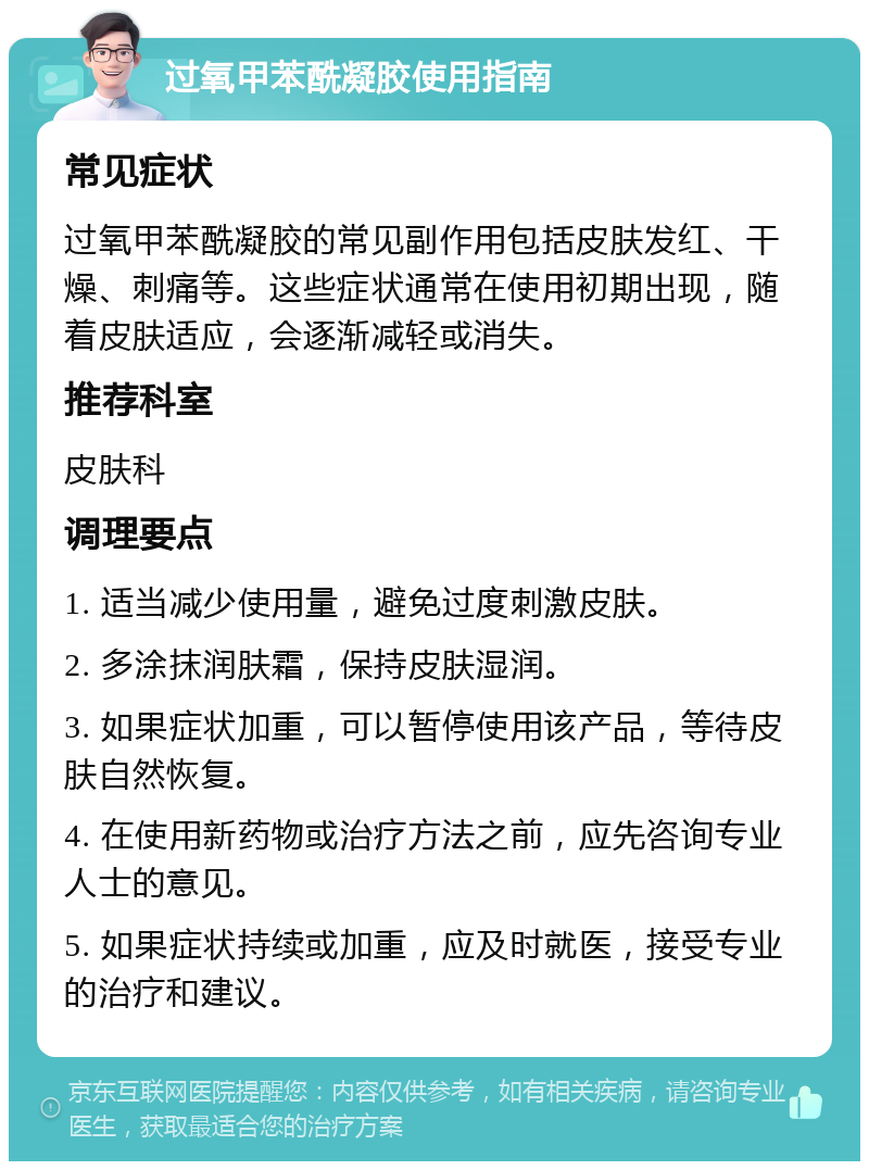 过氧甲苯酰凝胶使用指南 常见症状 过氧甲苯酰凝胶的常见副作用包括皮肤发红、干燥、刺痛等。这些症状通常在使用初期出现，随着皮肤适应，会逐渐减轻或消失。 推荐科室 皮肤科 调理要点 1. 适当减少使用量，避免过度刺激皮肤。 2. 多涂抹润肤霜，保持皮肤湿润。 3. 如果症状加重，可以暂停使用该产品，等待皮肤自然恢复。 4. 在使用新药物或治疗方法之前，应先咨询专业人士的意见。 5. 如果症状持续或加重，应及时就医，接受专业的治疗和建议。