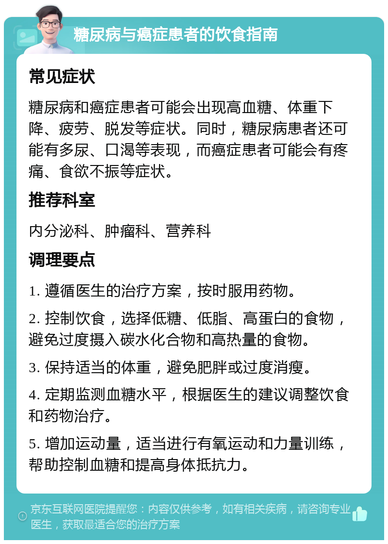 糖尿病与癌症患者的饮食指南 常见症状 糖尿病和癌症患者可能会出现高血糖、体重下降、疲劳、脱发等症状。同时，糖尿病患者还可能有多尿、口渴等表现，而癌症患者可能会有疼痛、食欲不振等症状。 推荐科室 内分泌科、肿瘤科、营养科 调理要点 1. 遵循医生的治疗方案，按时服用药物。 2. 控制饮食，选择低糖、低脂、高蛋白的食物，避免过度摄入碳水化合物和高热量的食物。 3. 保持适当的体重，避免肥胖或过度消瘦。 4. 定期监测血糖水平，根据医生的建议调整饮食和药物治疗。 5. 增加运动量，适当进行有氧运动和力量训练，帮助控制血糖和提高身体抵抗力。