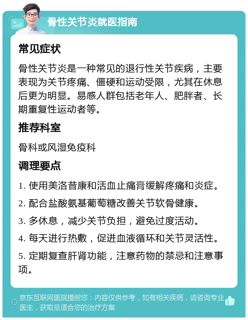 骨性关节炎就医指南 常见症状 骨性关节炎是一种常见的退行性关节疾病，主要表现为关节疼痛、僵硬和运动受限，尤其在休息后更为明显。易感人群包括老年人、肥胖者、长期重复性运动者等。 推荐科室 骨科或风湿免疫科 调理要点 1. 使用美洛昔康和活血止痛膏缓解疼痛和炎症。 2. 配合盐酸氨基葡萄糖改善关节软骨健康。 3. 多休息，减少关节负担，避免过度活动。 4. 每天进行热敷，促进血液循环和关节灵活性。 5. 定期复查肝肾功能，注意药物的禁忌和注意事项。