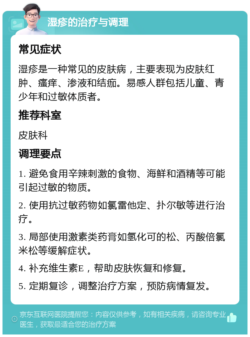 湿疹的治疗与调理 常见症状 湿疹是一种常见的皮肤病，主要表现为皮肤红肿、瘙痒、渗液和结痂。易感人群包括儿童、青少年和过敏体质者。 推荐科室 皮肤科 调理要点 1. 避免食用辛辣刺激的食物、海鲜和酒精等可能引起过敏的物质。 2. 使用抗过敏药物如氯雷他定、扑尔敏等进行治疗。 3. 局部使用激素类药膏如氢化可的松、丙酸倍氯米松等缓解症状。 4. 补充维生素E，帮助皮肤恢复和修复。 5. 定期复诊，调整治疗方案，预防病情复发。